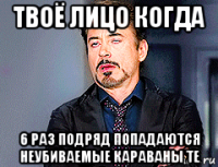 твоё лицо когда 6 раз подряд попадаются неубиваемые караваны те