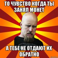 то чувство когда ты занял монет а тебе не отдают их обратно