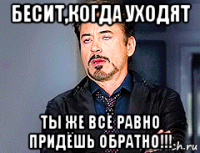 бесит,когда уходят ты же всё равно придёшь обратно!!!