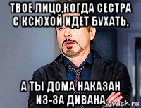 твое лицо,когда сестра с ксюхой идет бухать, а ты дома наказан из-за дивана