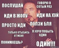 послушай говорю в сотый раз просто иди ПОНИМАЕШЬ? я хочу побыть один ползи бля только отъебись от меня ОДИН!!! иди в жопу иди на хуй