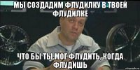 мы создадим флудилку в твоей флудилке что бы ты мог флудить, когда флудишь