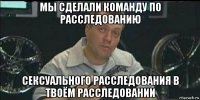 мы сделали команду по расследованию сексуального расследования в твоём расследовании