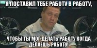 я поставил тебе работу в работу, чтобы ты мог делать работу когда делаешь работу!