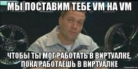 мы поставим тебе vm на vm чтобы ты мог работать в виртуалке, пока работаешь в виртуалке