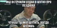 мы встроили елдак в шутку про пездюка чтобы ты мог шутить, когда шутишь