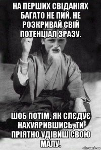 на перших свіданіях багато не пий. не розкривай свій потенціал зразу. шоб потім, як слєдує нахуярившись, ти пріятно удівиш свою малу.