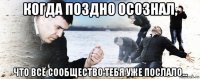 когда поздно осознал, что всё сообщество тебя уже послало...