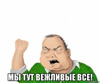  мы тут вежливые все!