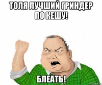 толя лучший гриндер по кешу! блеать!