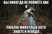 вы никогда не поймёте как я люблю животных хотя знаете и ненадо