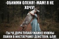 -обними оленя! -мам! я не хочу! -ты че,дура тупая? мамке нужны лайки в инстаграме! действуй, бля!