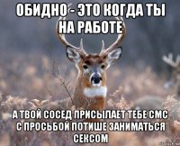 обидно - это когда ты на работе а твой сосед присылает тебе смс с просьбой потише заниматься сексом