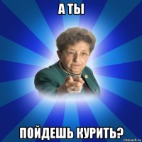 а ты пойдешь курить?