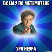 всем 2 по метематеке ура неура