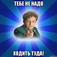 тебе не надо ходить туда!