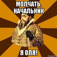 молчать, начальник я оля!