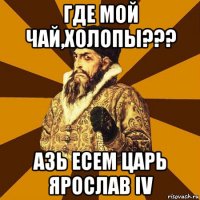 где мой чай,холопы??? азь есем царь ярослав iv