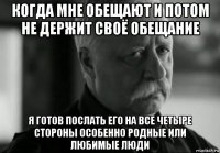 когда мне обещают и потом не держит своё обещание я готов послать его на все четыре стороны особенно родные или любимые люди