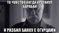 то чувство когда крутанул барабан и разбил банку с огурцами