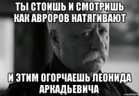 ты стоишь и смотришь как авроров натягивают и этим огорчаешь леонида аркадьевича