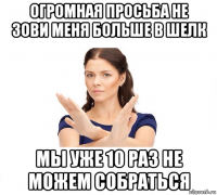 огромная просьба не зови меня больше в шелк мы уже 10 раз не можем собраться