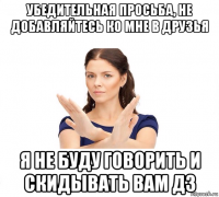 убедительная просьба, не добавляйтесь ко мне в друзья я не буду говорить и скидывать вам дз