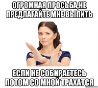 огромная просьба,не предлагайте мне выпить если не собираетесь потом со мной трахатся