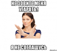 не зовите меня угарать! я не соглашусь