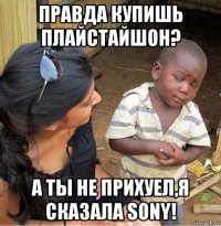 правда купишь плайстайшон? а ты не прихуел,я сказала sony!