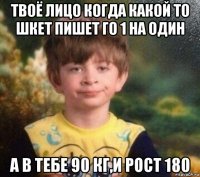 твоё лицо когда какой то шкет пишет го 1 на один а в тебе 90 кг,и рост 180