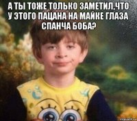 а ты тоже только заметил,что у этого пацана на майке глаза спанча боба? 