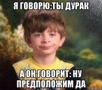 я говорю:ты дурак а он говорит: ну предположим да