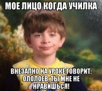 мое лицо когда училка внезапно на уроке говорит: ололоев, ты мне не нравишься!