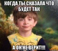 когда ты сказала что будет так а он не верит!!!