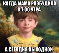 когда мама разбудила в 7:00 утра. а сегодня выходной.