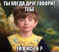 ты когда друг говорит тебе го в кс 1.6 ?