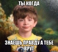 ты когда знаешь правду а тебе врут