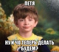 петя ну и чо теперь делать будем?