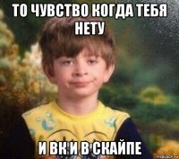 то чувство когда тебя нету и вк и в скайпе