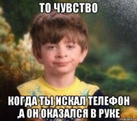 то чувство когда ты искал телефон ,а он оказался в руке