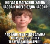 когда в магазине заела касса и всего одна кассир а позади тебя недовольная очередь подгоняет тебя:-давай быстрее!!!