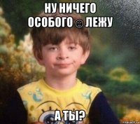 ну ничего особого☺лежу а ты?