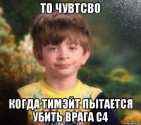 то чувтсво когда тимэйт пытается убить врага с4