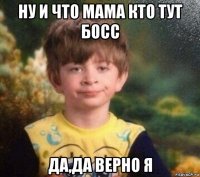 ну и что мама кто тут босс да,да верно я