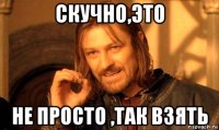 скучно,это не просто ,так взять