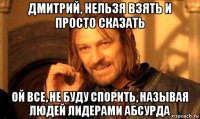 дмитрий, нельзя взять и просто сказать ой все, не буду спорить, называя людей лидерами абсурда