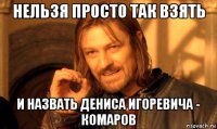 нельзя просто так взять и назвать дениса игоревича - комаров