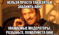 нельзя просто так взять и забанить аню уважаемые модераторы, разбаньте, пожалуйста аню