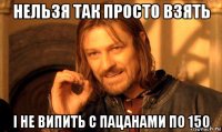 нельзя так просто взять і не випить с пацанами по 150